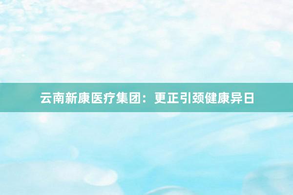 云南新康医疗集团：更正引颈健康异日